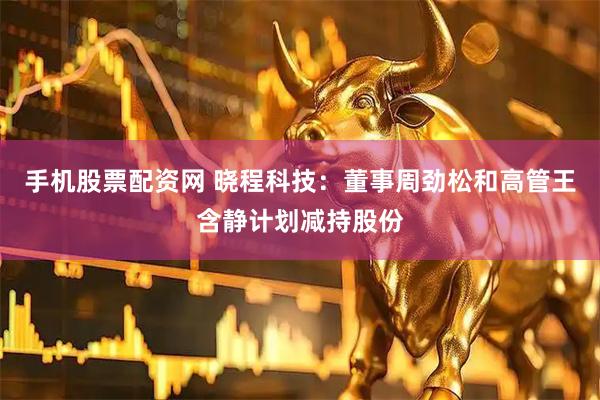 手机股票配资网 晓程科技：董事周劲松和高管王含静计划减持股份