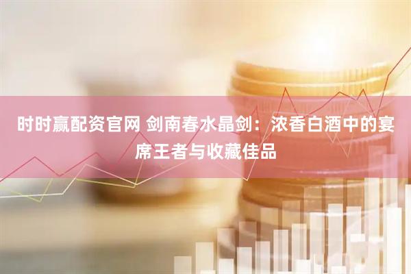 时时赢配资官网 剑南春水晶剑：浓香白酒中的宴席王者与收藏佳品
