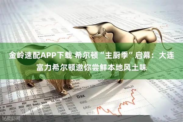 金岭速配APP下载 希尔顿“主厨季”启幕：大连富力希尔顿邀你尝鲜本地风土味