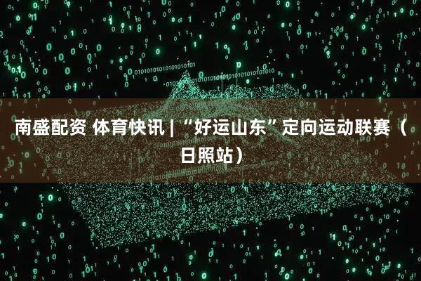 南盛配资 体育快讯 | “好运山东”定向运动联赛（日照站）