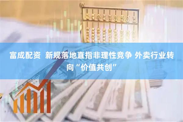 富成配资  新规落地直指非理性竞争 外卖行业转向“价值共创”