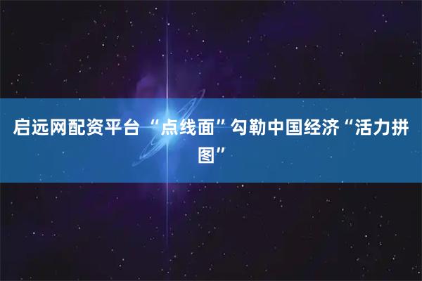 启远网配资平台 “点线面”勾勒中国经济“活力拼图”