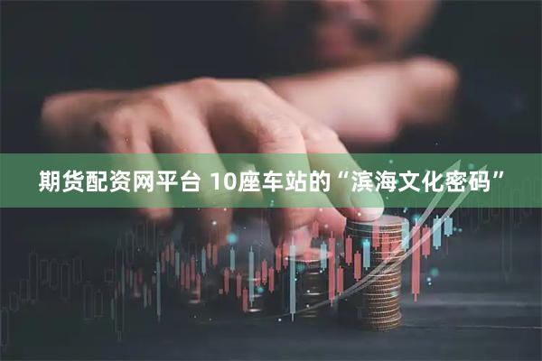 期货配资网平台 10座车站的“滨海文化密码”