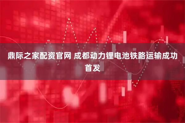 鼎际之家配资官网 成都动力锂电池铁路运输成功首发