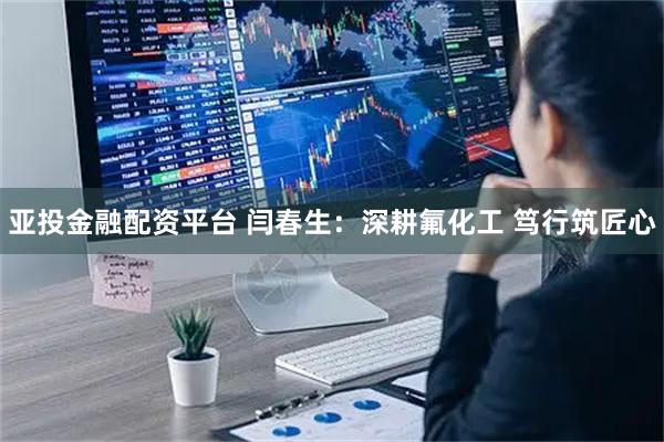 亚投金融配资平台 闫春生：深耕氟化工 笃行筑匠心