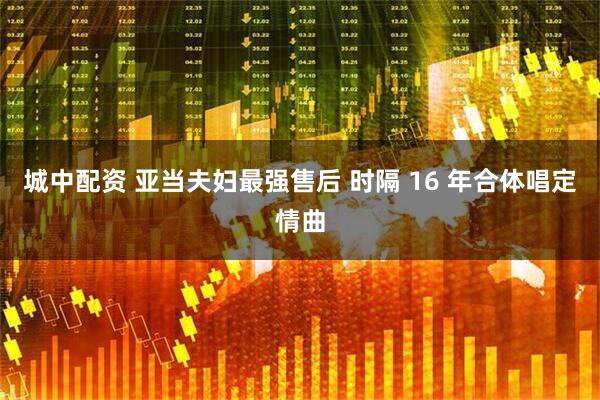 城中配资 亚当夫妇最强售后 时隔 16 年合体唱定情曲