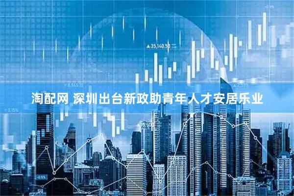 淘配网 深圳出台新政助青年人才安居乐业