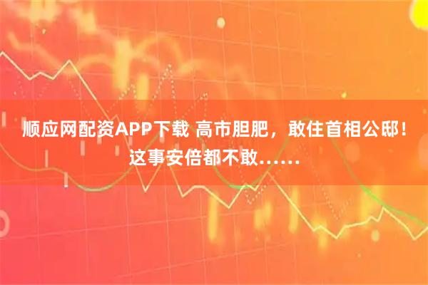 顺应网配资APP下载 高市胆肥，敢住首相公邸！这事安倍都不敢……