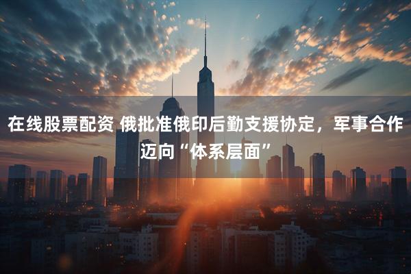 在线股票配资 俄批准俄印后勤支援协定，军事合作迈向“体系层面”
