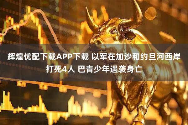辉煌优配下载APP下载 以军在加沙和约旦河西岸打死4人 巴青少年遇袭身亡