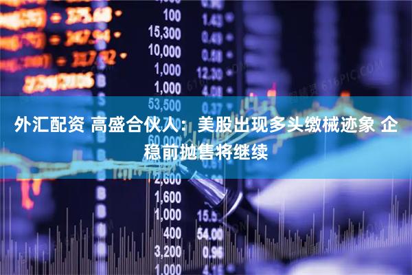 外汇配资 高盛合伙人：美股出现多头缴械迹象 企稳前抛售将继续