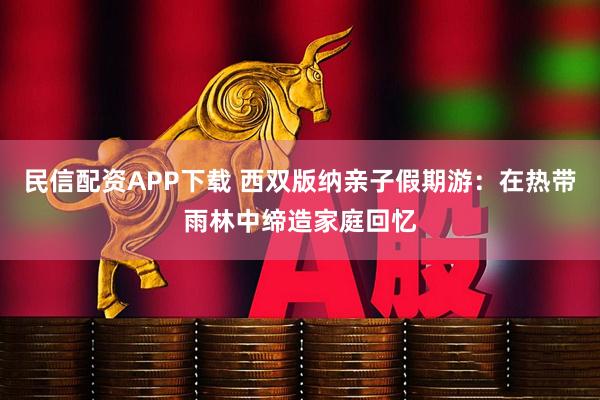 民信配资APP下载 西双版纳亲子假期游：在热带雨林中缔造家庭回忆