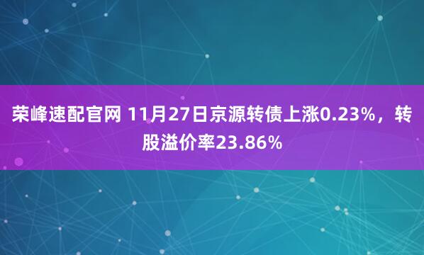 荣峰速配官网 11月27日京源转债上涨0.23%，转股溢价率23.86%