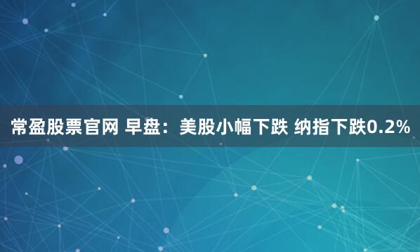常盈股票官网 早盘：美股小幅下跌 纳指下跌0.2%