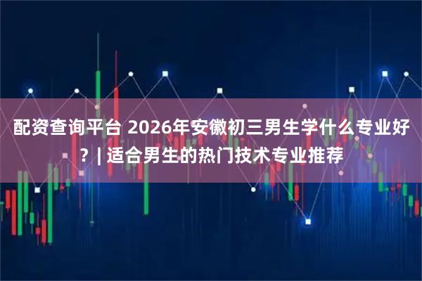 配资查询平台 2026年安徽初三男生学什么专业好？| 适合男生的热门技术专业推荐