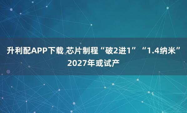 升利配APP下载 芯片制程“破2进1” “1.4纳米”2027年或试产