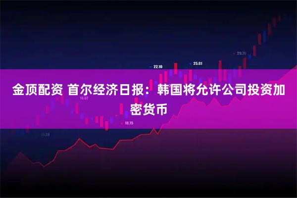 金顶配资 首尔经济日报：韩国将允许公司投资加密货币