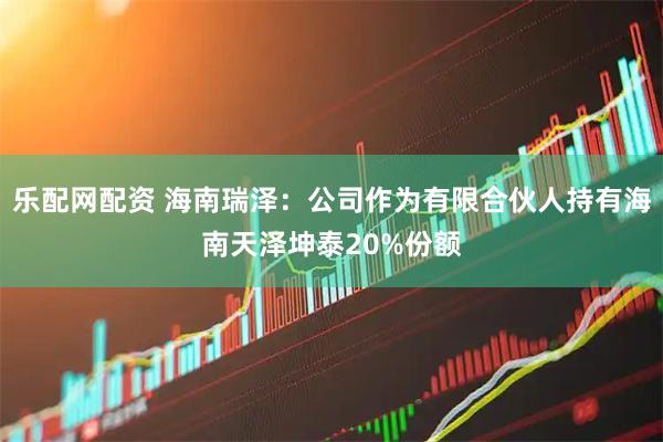 乐配网配资 海南瑞泽：公司作为有限合伙人持有海南天泽坤泰20%份额