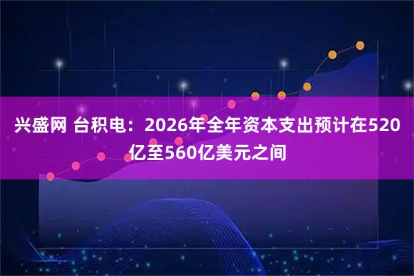 兴盛网 台积电：2026年全年资本支出预计在520亿至560亿美元之间