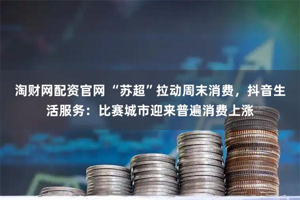 淘财网配资官网 “苏超”拉动周末消费，抖音生活服务：比赛城市迎来普遍消费上涨