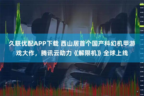 久联优配APP下载 西山居首个国产科幻机甲游戏大作，腾讯云助力《解限机》全球上线