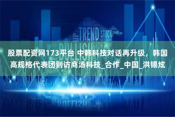 股票配资网173平台 中韩科技对话再升级，韩国高规格代表团到访商汤科技_合作_中国_洪锡炫