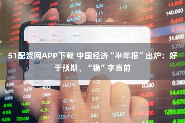 51配资网APP下载 中国经济“半年报”出炉：好于预期、“稳”字当前