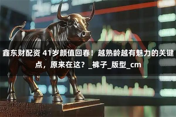 鑫东财配资 41岁颜值回春！越熟龄越有魅力的关键点，原来在这？_裤子_版型_cm