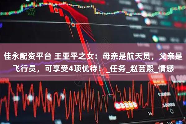 佳永配资平台 王亚平之女：母亲是航天员，父亲是飞行员，可享受4项优待！_任务_赵芸熙_情感