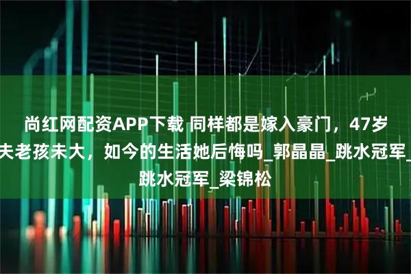 尚红网配资APP下载 同样都是嫁入豪门，47岁伏明霞夫老孩未大，如今的生活她后悔吗_郭晶晶_跳水冠军_梁锦松