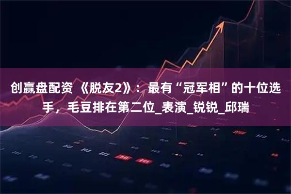 创赢盘配资 《脱友2》：最有“冠军相”的十位选手，毛豆排在第二位_表演_锐锐_邱瑞