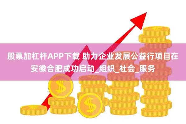 股票加杠杆APP下载 助力企业发展公益行项目在安徽合肥成功启动_组织_社会_服务