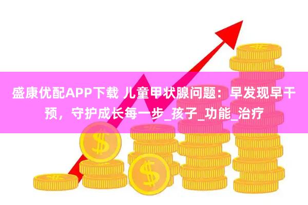 盛康优配APP下载 儿童甲状腺问题：早发现早干预，守护成长每一步_孩子_功能_治疗