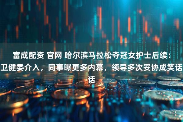 富成配资 官网 哈尔滨马拉松夺冠女护士后续：卫健委介入，同事曝更多内幕，领导多次妥协成笑话