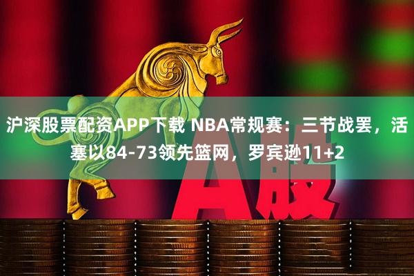 沪深股票配资APP下载 NBA常规赛：三节战罢，活塞以84-73领先篮网，罗宾逊11+2