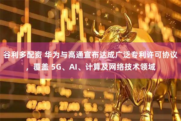 谷利多配资 华为与高通宣布达成广泛专利许可协议，覆盖 5G、AI、计算及网络技术领域