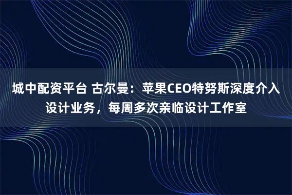 城中配资平台 古尔曼：苹果CEO特努斯深度介入设计业务，每周多次亲临设计工作室
